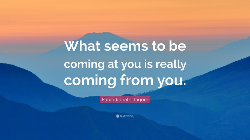 Rabindranath Tagore Quote: “What seems to be coming at you is really coming from you.”