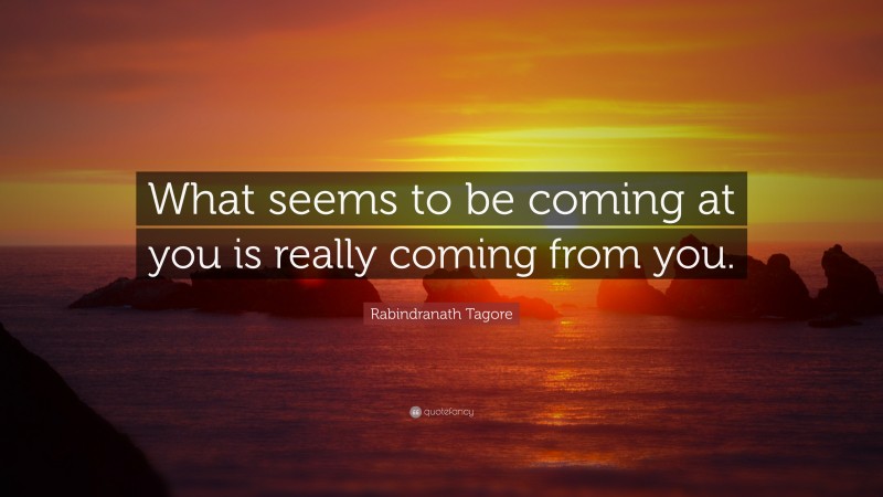 Rabindranath Tagore Quote: “What seems to be coming at you is really coming from you.”