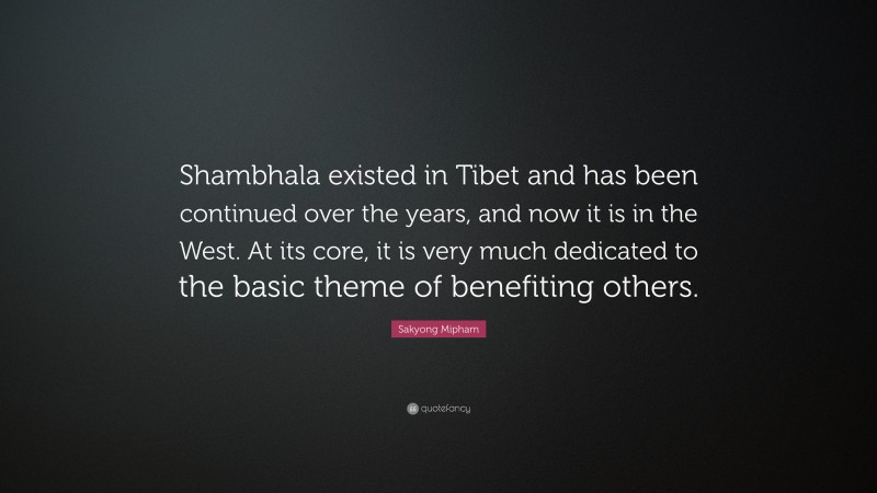 Sakyong Mipham Quote: “Shambhala existed in Tibet and has been continued over the years, and now it is in the West. At its core, it is very much dedicated to the basic theme of benefiting others.”
