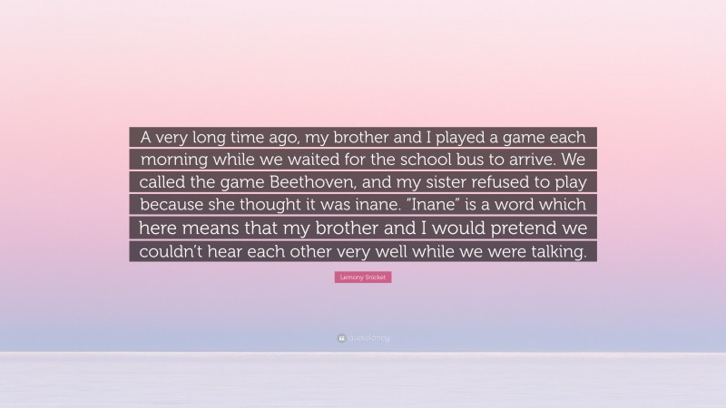 Lemony Snicket Quote: “A very long time ago, my brother and I played a game each morning while we waited for the school bus to arrive. We called the game Beethoven, and my sister refused to play because she thought it was inane. “Inane” is a word which here means that my brother and I would pretend we couldn’t hear each other very well while we were talking.”