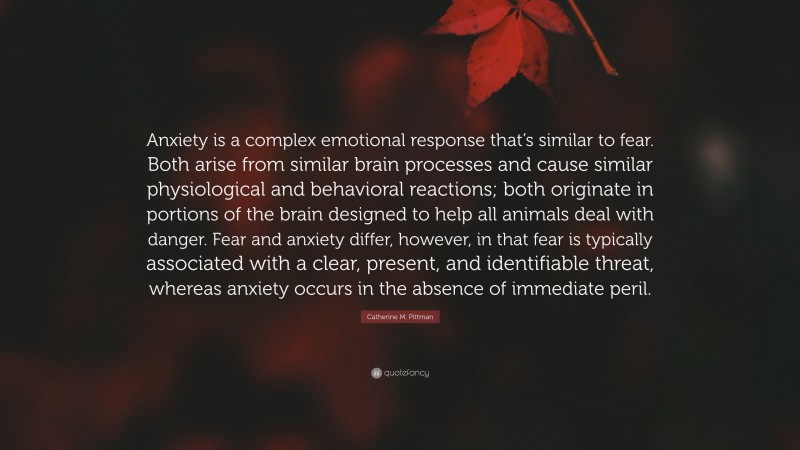 Catherine M. Pittman Quote: “Anxiety is a complex emotional response that’s similar to fear. Both arise from similar brain processes and cause similar physiological and behavioral reactions; both originate in portions of the brain designed to help all animals deal with danger. Fear and anxiety differ, however, in that fear is typically associated with a clear, present, and identifiable threat, whereas anxiety occurs in the absence of immediate peril.”