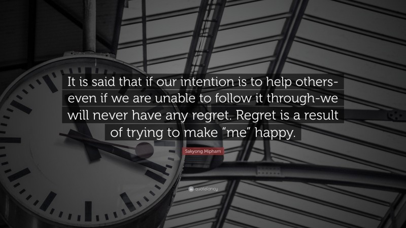 Sakyong Mipham Quote: “It is said that if our intention is to help others-even if we are unable to follow it through-we will never have any regret. Regret is a result of trying to make “me” happy.”