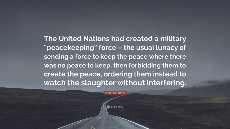 Frederick Forsyth Quote: “The United Nations had created a military “peacekeeping” force – the usual lunacy of sending a force to keep the peace where there was no peace to keep, then forbidding them to create the peace, ordering them instead to watch the slaughter without interfering.”