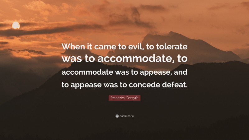 Frederick Forsyth Quote: “When it came to evil, to tolerate was to accommodate, to accommodate was to appease, and to appease was to concede defeat.”