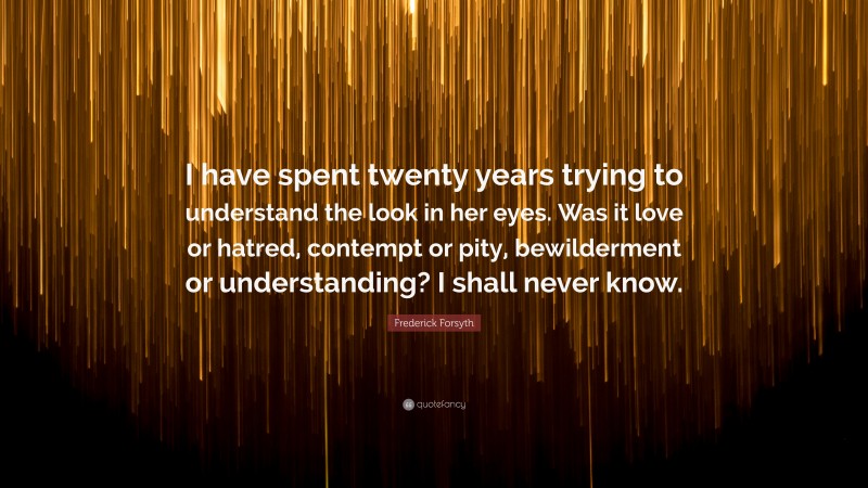 Frederick Forsyth Quote: “I have spent twenty years trying to understand the look in her eyes. Was it love or hatred, contempt or pity, bewilderment or understanding? I shall never know.”
