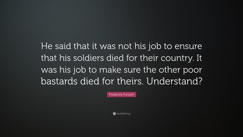 Frederick Forsyth Quote: “He said that it was not his job to ensure that his soldiers died for their country. It was his job to make sure the other poor bastards died for theirs. Understand?”