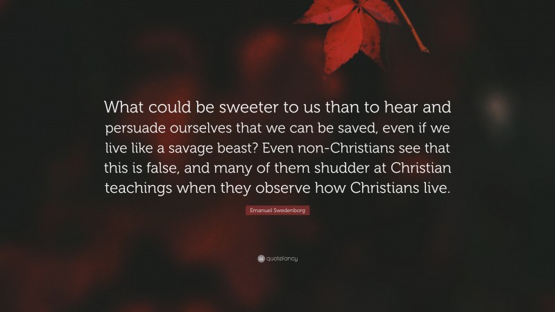 Emanuel Swedenborg Quote: “What could be sweeter to us than to hear and persuade ourselves that we can be saved, even if we live like a savage beast? Even non-Christians see that this is false, and many of them shudder at Christian teachings when they observe how Christians live.”