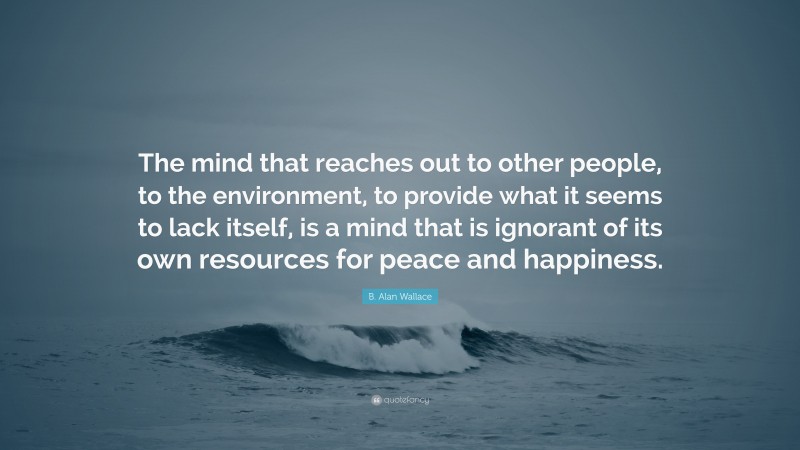 B. Alan Wallace Quote: “The mind that reaches out to other people, to the environment, to provide what it seems to lack itself, is a mind that is ignorant of its own resources for peace and happiness.”
