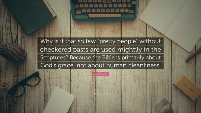 Matt    Chandler Quotes: “Why is it that so few “pretty people” without checkered pasts are used mightily in the Scriptures? Because the Bible is primarily about God’s grace, not about human cleanliness.” — Matt Chandler