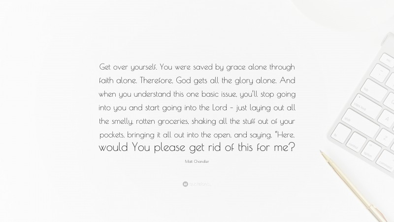 Matt Chandler Quote: “Get over yourself. You were saved by grace alone through faith alone. Therefore, God gets all the glory alone. And when you understand this one basic issue, you’ll stop going into you and start going into the Lord – just laying out all the smelly, rotten groceries, shaking all the stuff out of your pockets, bringing it all out into the open, and saying, “Here, would You please get rid of this for me?”