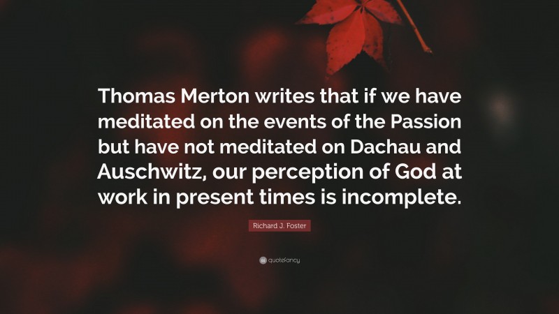 Richard J. Foster Quote: “Thomas Merton writes that if we have meditated on the events of the Passion but have not meditated on Dachau and Auschwitz, our perception of God at work in present times is incomplete.”