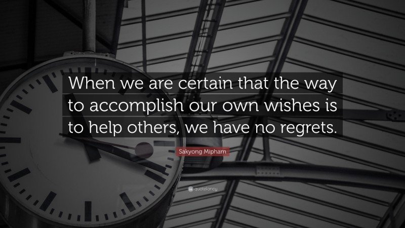 Sakyong Mipham Quote: “When we are certain that the way to accomplish our own wishes is to help others, we have no regrets.”