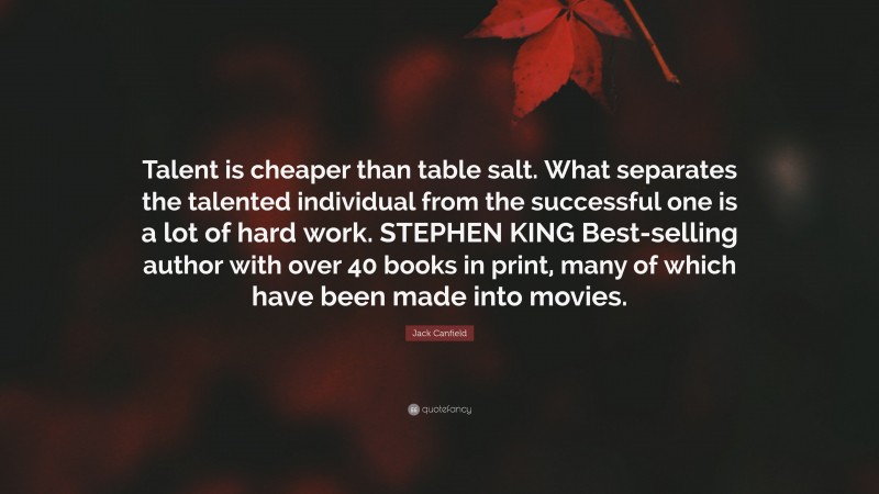Jack Canfield Quote: “Talent is cheaper than table salt. What separates the talented individual from the successful one is a lot of hard work. STEPHEN KING Best-selling author with over 40 books in print, many of which have been made into movies.”
