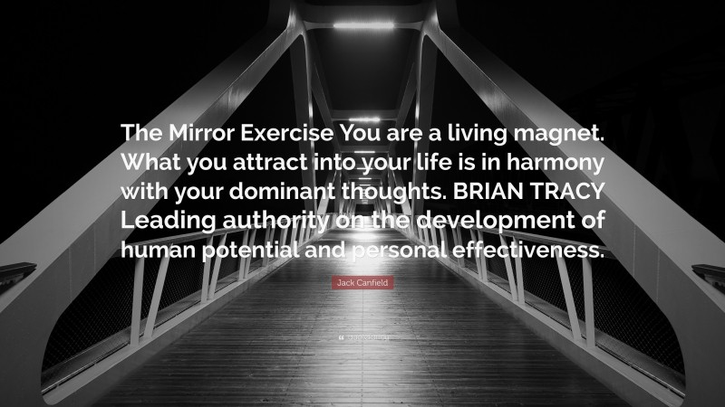 Jack Canfield Quote: “The Mirror Exercise You are a living magnet. What you attract into your life is in harmony with your dominant thoughts. BRIAN TRACY Leading authority on the development of human potential and personal effectiveness.”
