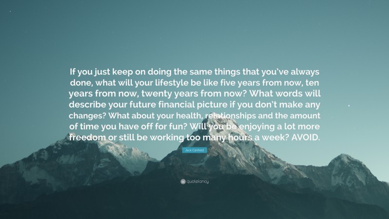 Jack Canfield Quote: “If you just keep on doing the same things that you’ve always done, what will your lifestyle be like five years from now, ten years from now, twenty years from now? What words will describe your future financial picture if you don’t make any changes? What about your health, relationships and the amount of time you have off for fun? Will you be enjoying a lot more freedom or still be working too many hours a week? AVOID.”