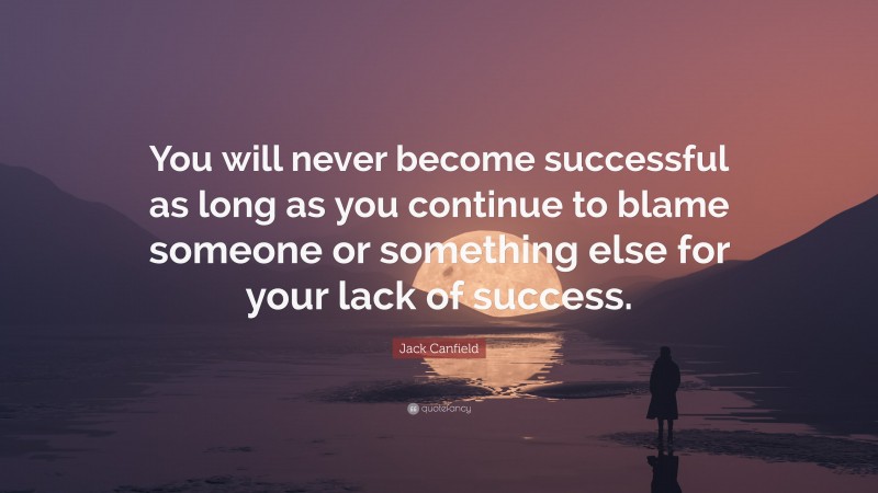 Jack Canfield Quote: “You will never become successful as long as you continue to blame someone or something else for your lack of success.”