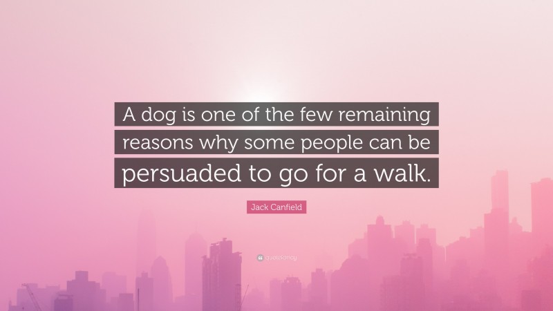 Jack Canfield Quote: “A dog is one of the few remaining reasons why some people can be persuaded to go for a walk.”