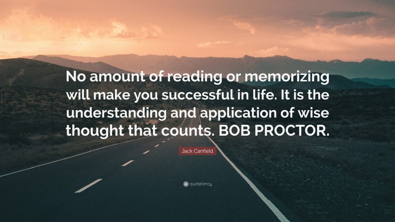 Jack Canfield Quote: “No amount of reading or memorizing will make you successful in life. It is the understanding and application of wise thought that counts. BOB PROCTOR.”