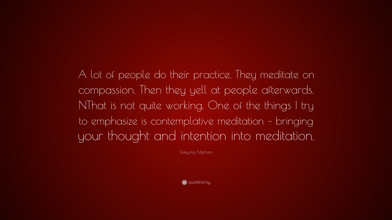 Sakyong Mipham Quote: “A lot of people do their practice. They meditate on compassion. Then they yell at people afterwards. NThat is not quite working. One of the things I try to emphasize is contemplative meditation – bringing your thought and intention into meditation.”