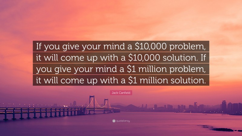 Jack Canfield Quote: “If you give your mind a $10,000 problem, it will come up with a $10,000 solution. If you give your mind a $1 million problem, it will come up with a $1 million solution.”