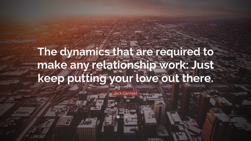 Jack Canfield Quote: “The dynamics that are required to make any relationship work: Just keep putting your love out there.”