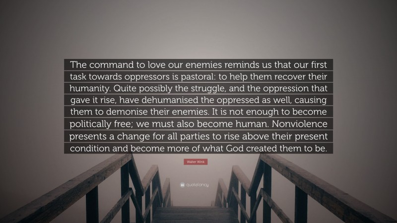 Walter Wink Quote: “The command to love our enemies reminds us that our first task towards oppressors is pastoral: to help them recover their humanity. Quite possibly the struggle, and the oppression that gave it rise, have dehumanised the oppressed as well, causing them to demonise their enemies. It is not enough to become politically free; we must also become human. Nonviolence presents a change for all parties to rise above their present condition and become more of what God created them to be.”