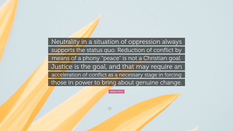Walter Wink Quote: “Neutrality in a situation of oppression always supports the status quo. Reduction of conflict by means of a phony “peace” is not a Christian goal. Justice is the goal, and that may require an acceleration of conflict as a necessary stage in forcing those in power to bring about genuine change.”