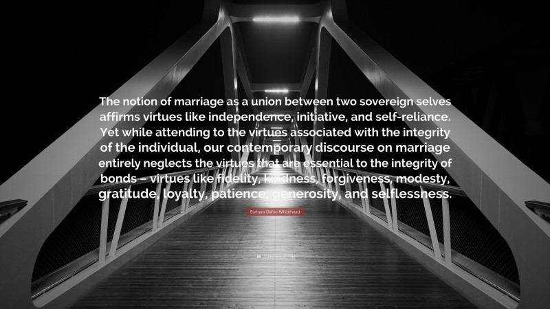Barbara Dafoe Whitehead Quote: “The notion of marriage as a union between two sovereign selves affirms virtues like independence, initiative, and self-reliance. Yet while attending to the virtues associated with the integrity of the individual, our contemporary discourse on marriage entirely neglects the virtues that are essential to the integrity of bonds – virtues like fidelity, kindness, forgiveness, modesty, gratitude, loyalty, patience, generosity, and selflessness.”