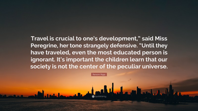 Ransom Riggs Quote: “Travel is crucial to one’s development,” said Miss Peregrine, her tone strangely defensive. “Until they have traveled, even the most educated person is ignorant. It’s important the children learn that our society is not the center of the peculiar universe.”