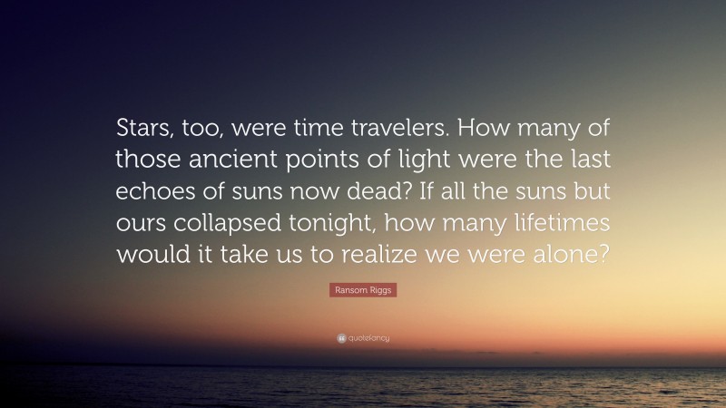 Ransom Riggs Quote: “Stars, too, were time travelers. How many of those ancient points of light were the last echoes of suns now dead? If all the suns but ours collapsed tonight, how many lifetimes would it take us to realize we were alone?”
