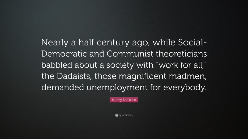 Murray Bookchin Quote: “Nearly a half century ago, while Social-Democratic and Communist theoreticians babbled about a society with “work for all,” the Dadaists, those magnificent madmen, demanded unemployment for everybody.”