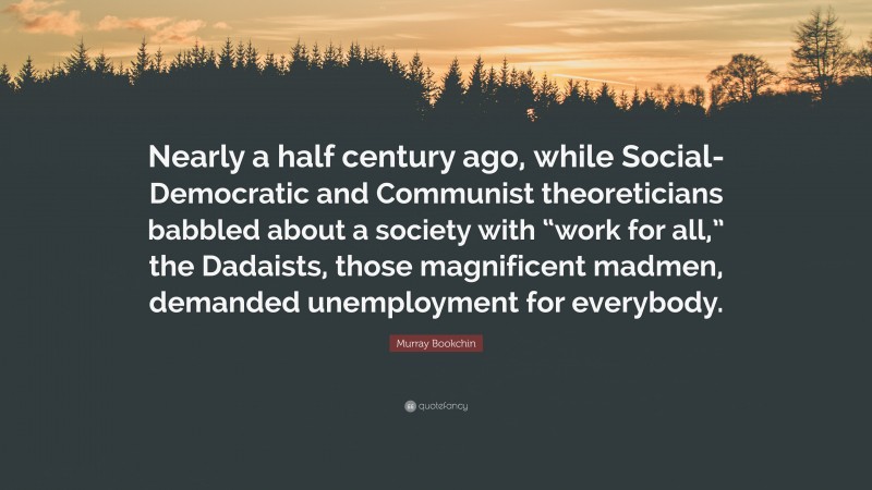 Murray Bookchin Quote: “Nearly a half century ago, while Social-Democratic and Communist theoreticians babbled about a society with “work for all,” the Dadaists, those magnificent madmen, demanded unemployment for everybody.”