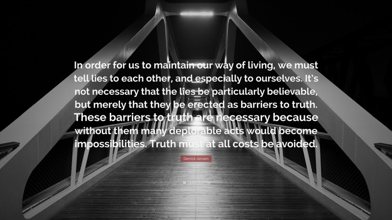 Derrick Jensen Quote: “In order for us to maintain our way of living, we must tell lies to each other, and especially to ourselves. It’s not necessary that the lies be particularly believable, but merely that they be erected as barriers to truth. These barriers to truth are necessary because without them many deplorable acts would become impossibilities. Truth must at all costs be avoided.”