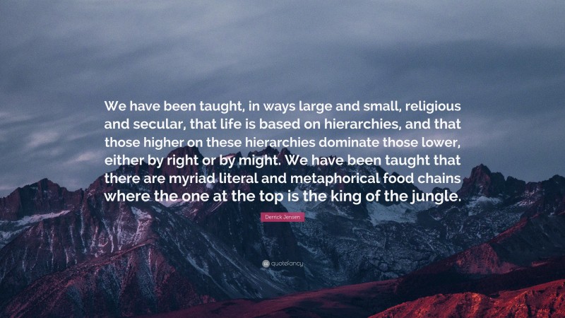 Derrick Jensen Quote: “We have been taught, in ways large and small, religious and secular, that life is based on hierarchies, and that those higher on these hierarchies dominate those lower, either by right or by might. We have been taught that there are myriad literal and metaphorical food chains where the one at the top is the king of the jungle.”