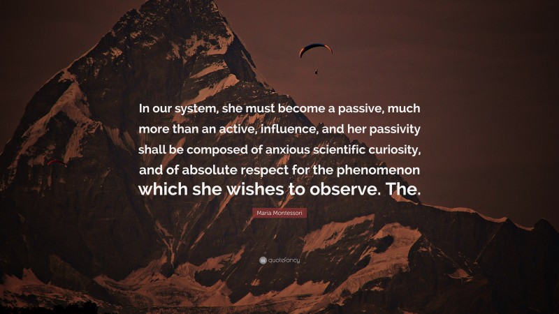 Maria Montessori Quote: “In our system, she must become a passive, much more than an active, influence, and her passivity shall be composed of anxious scientific curiosity, and of absolute respect for the phenomenon which she wishes to observe. The.”