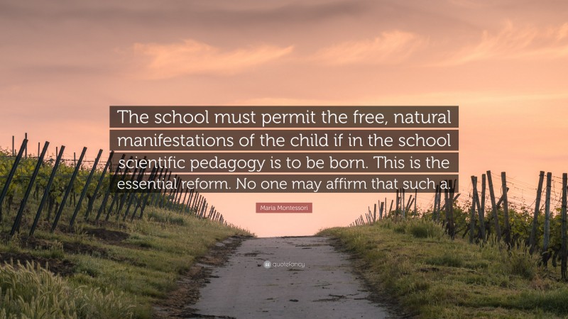 Maria Montessori Quote: “The school must permit the free, natural manifestations of the child if in the school scientific pedagogy is to be born. This is the essential reform. No one may affirm that such a.”