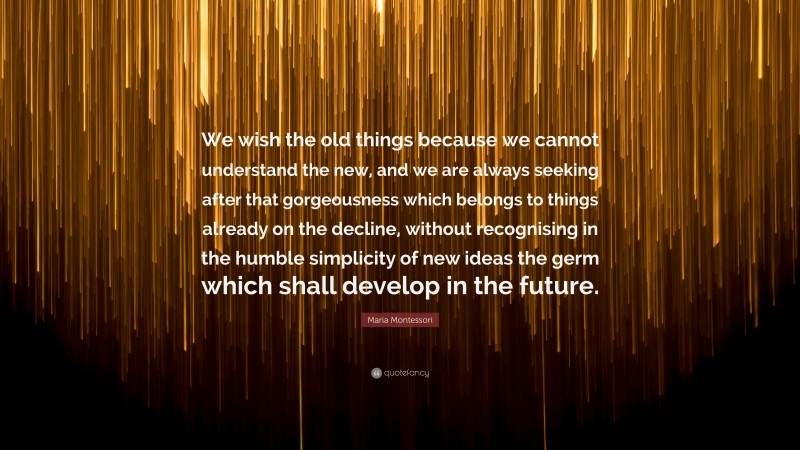 Maria Montessori Quote: “We wish the old things because we cannot understand the new, and we are always seeking after that gorgeousness which belongs to things already on the decline, without recognising in the humble simplicity of new ideas the germ which shall develop in the future.”