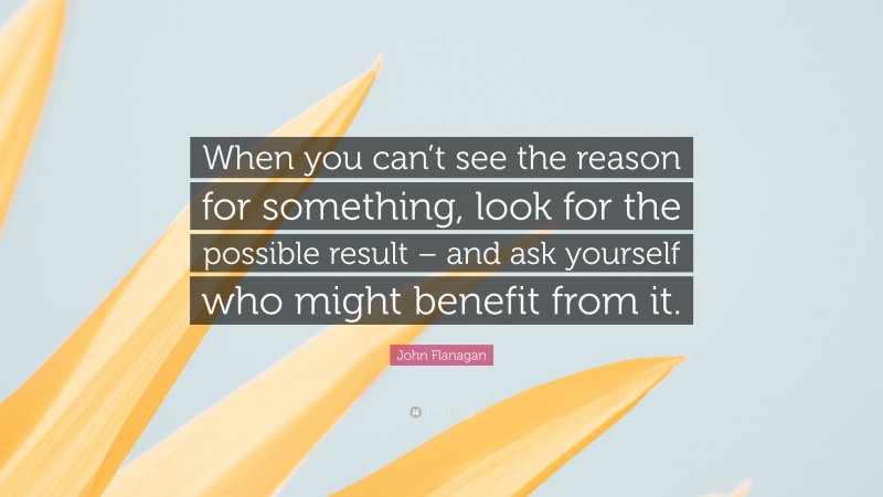 John Flanagan Quote: “When you can’t see the reason for something, look for the possible result – and ask yourself who might benefit from it.”