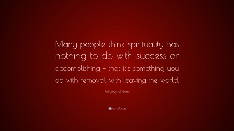 Sakyong Mipham Quote: “Many people think spirituality has nothing to do with success or accomplishing – that it’s something you do with removal, with leaving the world.”