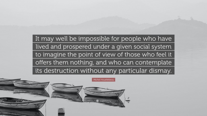 Michel Houellebecq Quote: “It may well be impossible for people who have lived and prospered under a given social system to imagine the point of view of those who feel it offers them nothing, and who can contemplate its destruction without any particular dismay.”