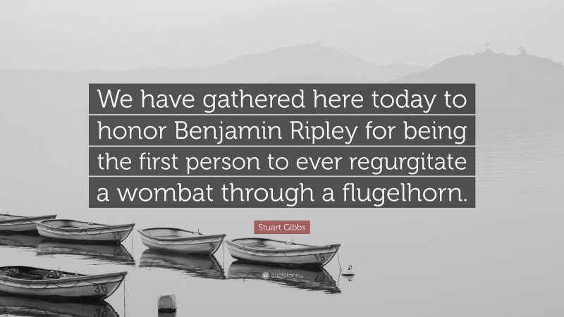 Stuart Gibbs Quote: “We have gathered here today to honor Benjamin Ripley for being the first person to ever regurgitate a wombat through a flugelhorn.”
