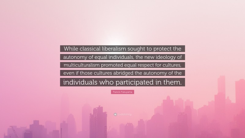 Francis Fukuyama Quote: “While classical liberalism sought to protect the autonomy of equal individuals, the new ideology of multiculturalism promoted equal respect for cultures, even if those cultures abridged the autonomy of the individuals who participated in them.”
