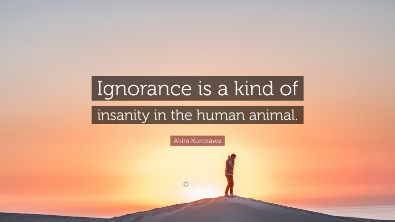 Akira Kurosawa Quote: “Ignorance is a kind of insanity in the human animal.”