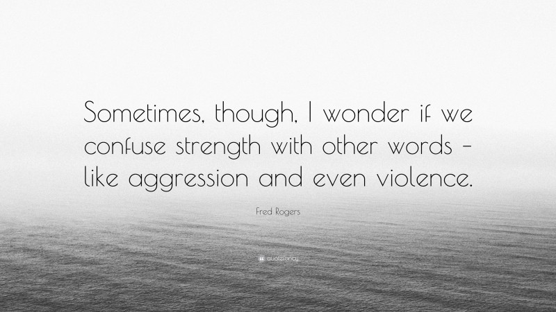 Fred Rogers Quote: “Sometimes, though, I wonder if we confuse strength with other words – like aggression and even violence.”