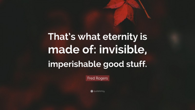 Fred Rogers Quote: “That’s what eternity is made of: invisible, imperishable good stuff.”