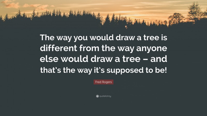 Fred Rogers Quote: “The way you would draw a tree is different from the way anyone else would draw a tree – and that’s the way it’s supposed to be!”