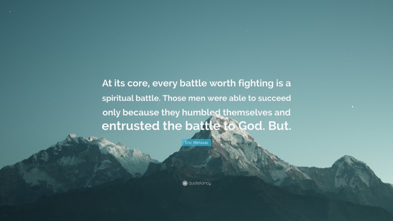 Eric Metaxas Quote: “At its core, every battle worth fighting is a spiritual battle. Those men were able to succeed only because they humbled themselves and entrusted the battle to God. But.”