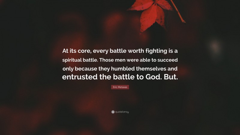 Eric Metaxas Quote: “At its core, every battle worth fighting is a spiritual battle. Those men were able to succeed only because they humbled themselves and entrusted the battle to God. But.”
