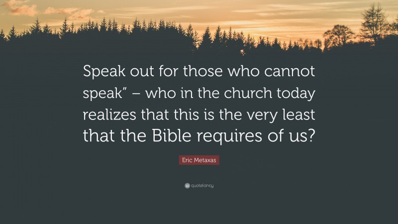 Eric Metaxas Quote: “Speak out for those who cannot speak” – who in the church today realizes that this is the very least that the Bible requires of us?”