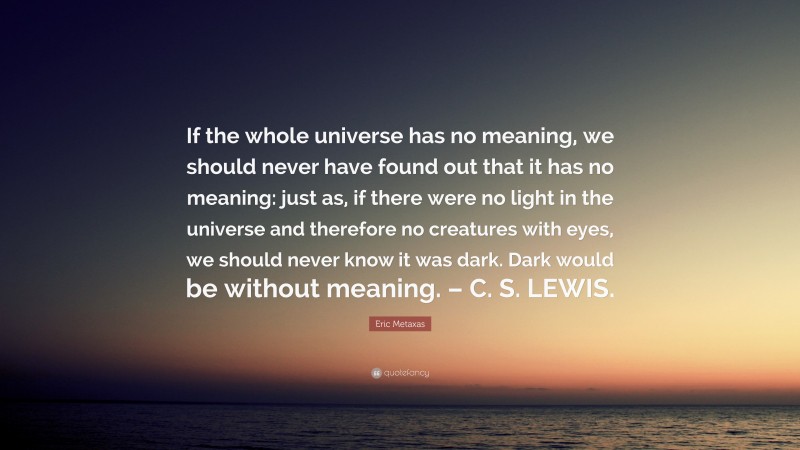 Eric Metaxas Quote: “If the whole universe has no meaning, we should never have found out that it has no meaning: just as, if there were no light in the universe and therefore no creatures with eyes, we should never know it was dark. Dark would be without meaning. – C. S. LEWIS.”
